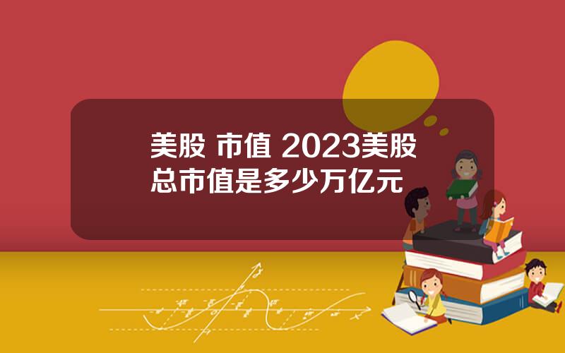 美股 市值 2023美股总市值是多少万亿元
